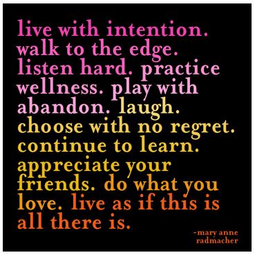 live with intention. walk to the edge. listen hard. practice wellness. play with abandon. laugh. choose with no regret. continue to learn. appreciate your friends. do what you love. live as if this is all there is. ~mary anne radmacher